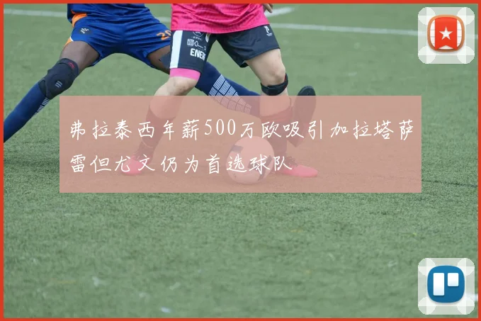 弗拉泰西年薪500万欧吸引加拉塔萨雷但尤文仍为首选球队