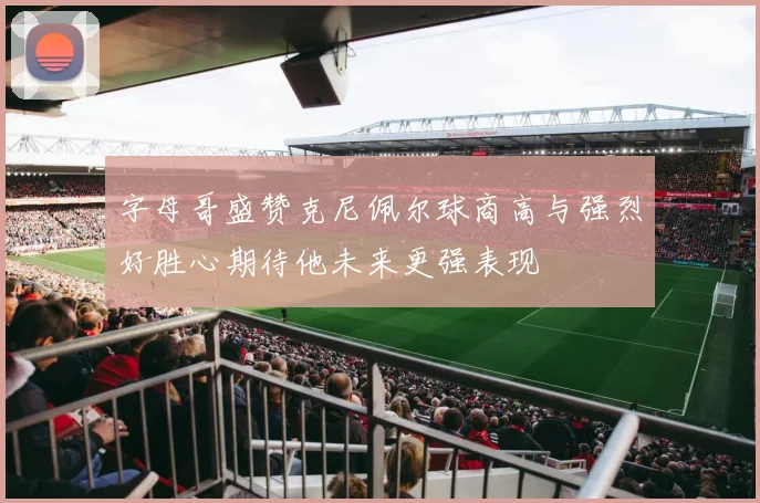 字母哥盛赞克尼佩尔球商高与强烈好胜心期待他未来更强表现