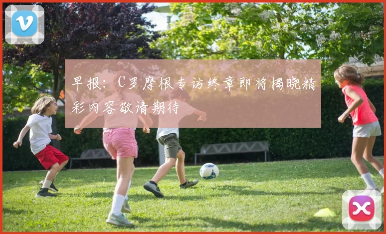 早报：C罗摩根专访终章即将揭晓精彩内容敬请期待