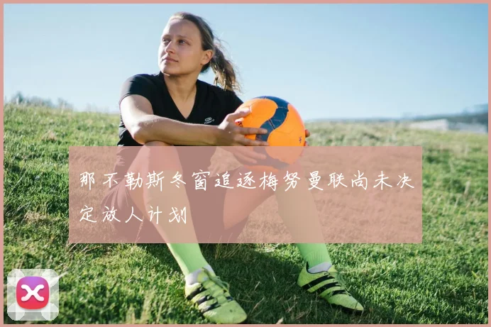 那不勒斯冬窗追逐梅努曼联尚未决定放人计划