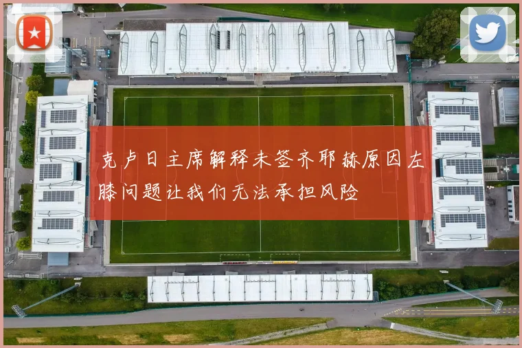 克卢日主席解释未签齐耶赫原因左膝问题让我们无法承担风险
