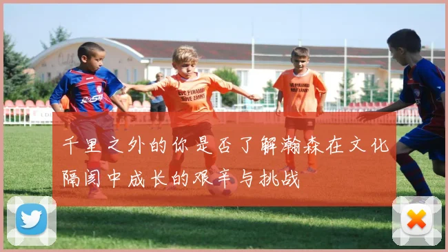 千里之外的你是否了解瀚森在文化隔阂中成长的艰辛与挑战