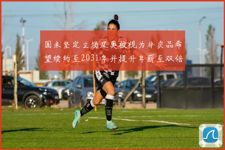 国米坚定立场皮奥被视为非卖品希望续约至2031年并提升年薪至双倍水平