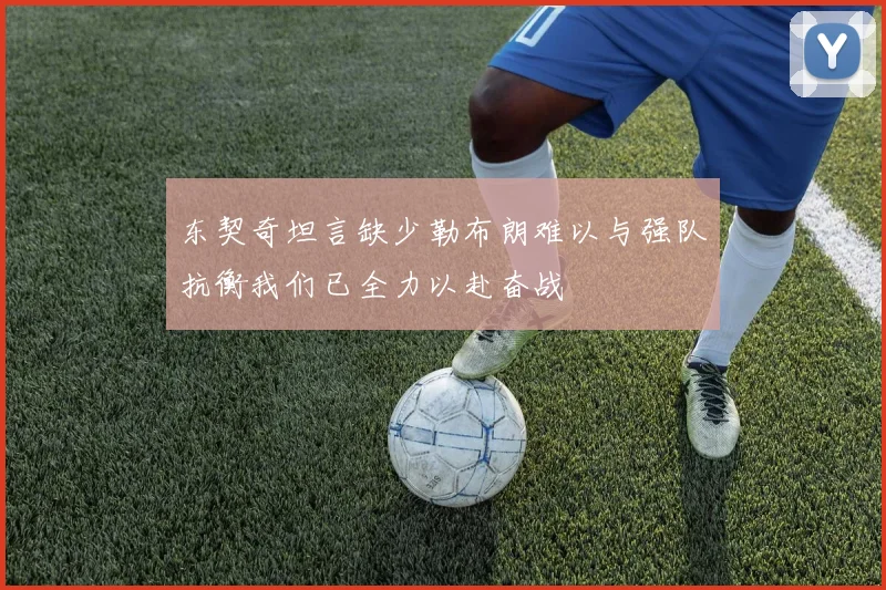 东契奇坦言缺少勒布朗难以与强队抗衡我们已全力以赴奋战