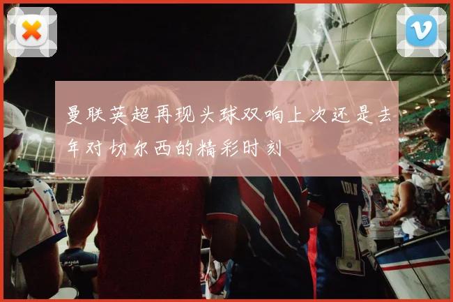 曼联英超再现头球双响上次还是去年对切尔西的精彩时刻