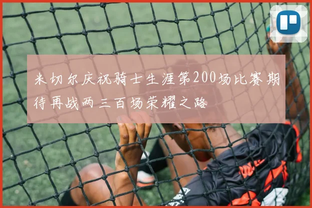 米切尔庆祝骑士生涯第200场比赛期待再战两三百场荣耀之路