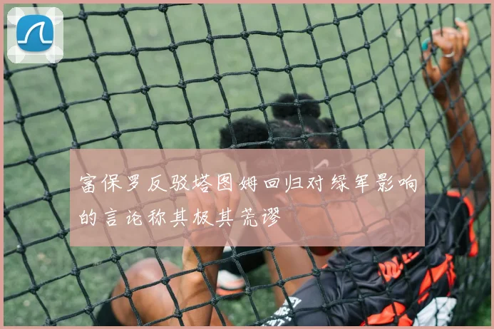 富保罗反驳塔图姆回归对绿军影响的言论称其极其荒谬