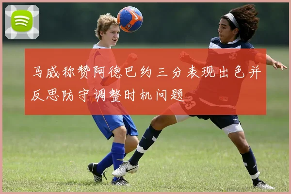 马威称赞阿德巴约三分表现出色并反思防守调整时机问题