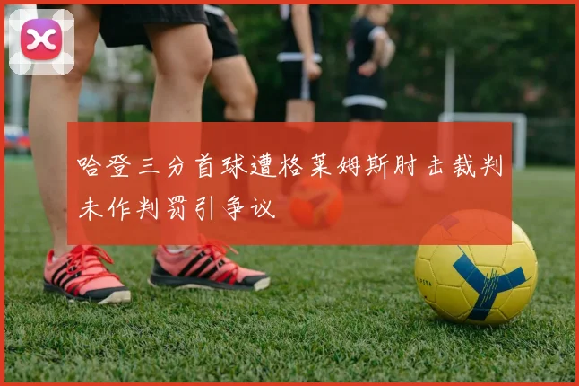 哈登三分首球遭格莱姆斯肘击裁判未作判罚引争议