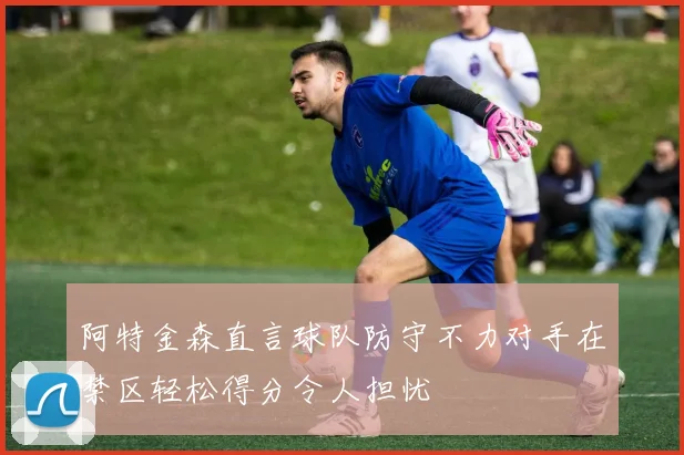 阿特金森直言球队防守不力对手在禁区轻松得分令人担忧