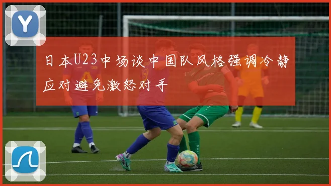 日本U23中场谈中国队风格强调冷静应对避免激怒对手