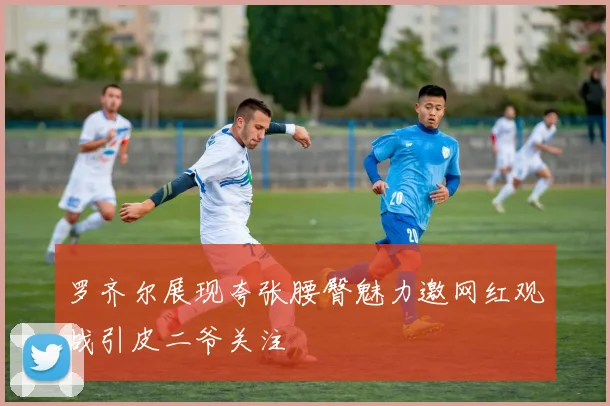 罗齐尔展现夸张腰臀魅力邀网红观战引皮二爷关注