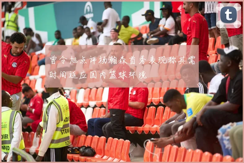 曾令旭点评杨瀚森首秀表现称其需时间适应国内篮球环境