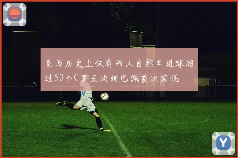 皇马历史上仅有两人自然年进球超过53个C罗五次姆巴佩首次实现
