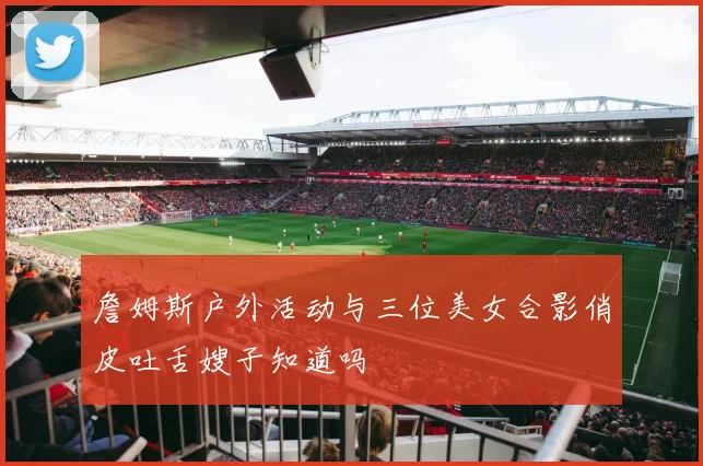 詹姆斯户外活动与三位美女合影俏皮吐舌嫂子知道吗