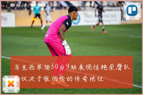 马克西单场50分9助表现惊艳荣膺队史仅次于张伯伦的传奇地位