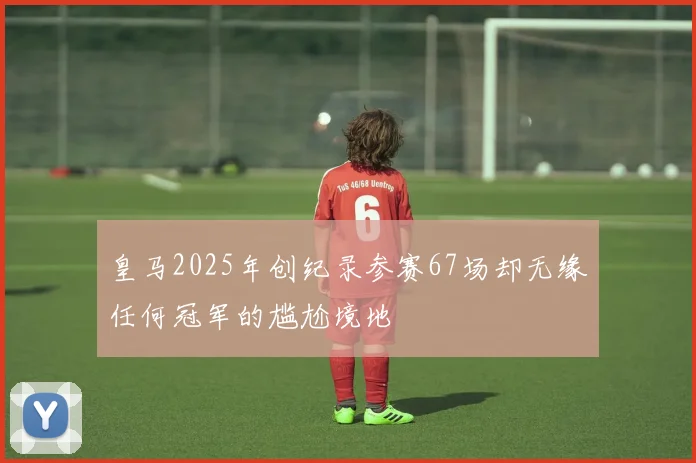 皇马2025年创纪录参赛67场却无缘任何冠军的尴尬境地