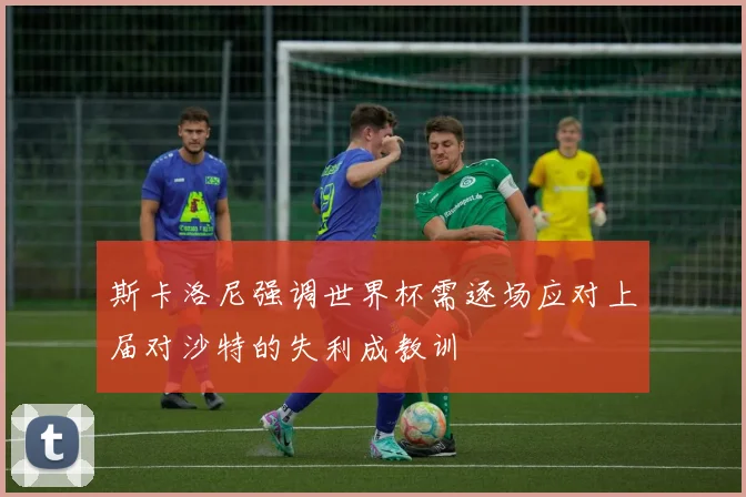 斯卡洛尼强调世界杯需逐场应对上届对沙特的失利成教训