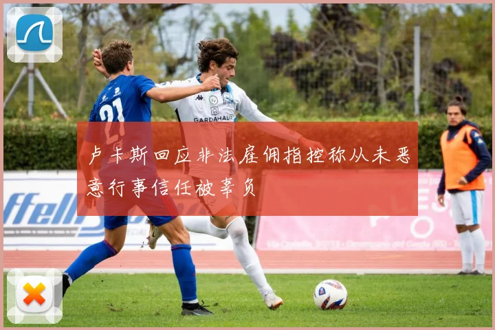 卢卡斯回应非法雇佣指控称从未恶意行事信任被辜负