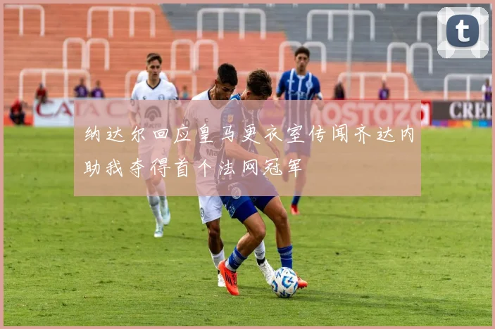 纳达尔回应皇马更衣室传闻齐达内助我夺得首个法网冠军