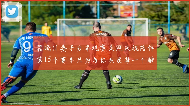 翟晓川妻子分享观赛美照庆祝陪伴第15个赛季只为与你共度每一个瞬间