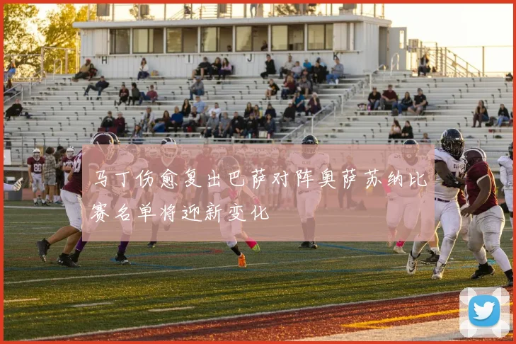 马丁伤愈复出巴萨对阵奥萨苏纳比赛名单将迎新变化