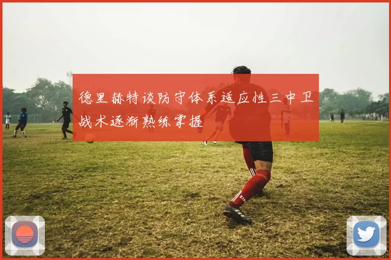 德里赫特谈防守体系适应性三中卫战术逐渐熟练掌握