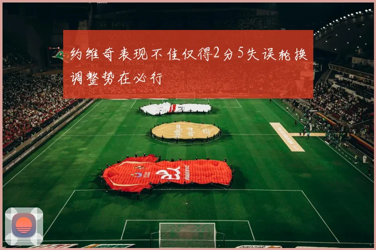 约维奇表现不佳仅得2分5失误轮换调整势在必行