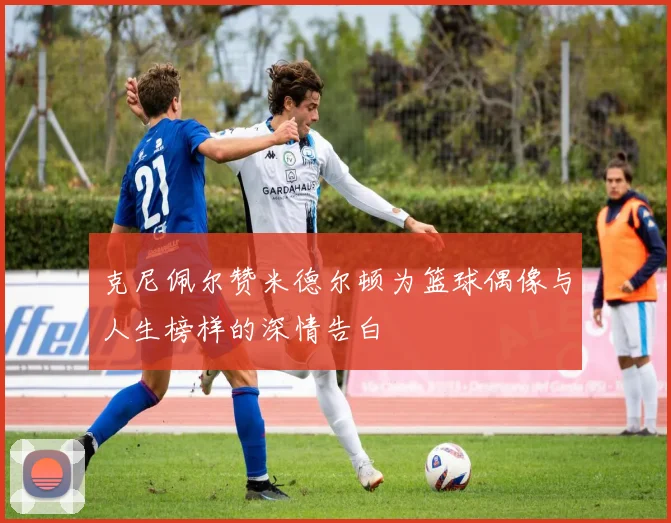 克尼佩尔赞米德尔顿为篮球偶像与人生榜样的深情告白