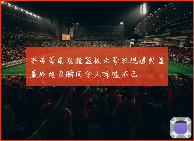 字母哥前场抢篮板未等犯规遭封盖最终绝杀瞬间令人唏嘘不已