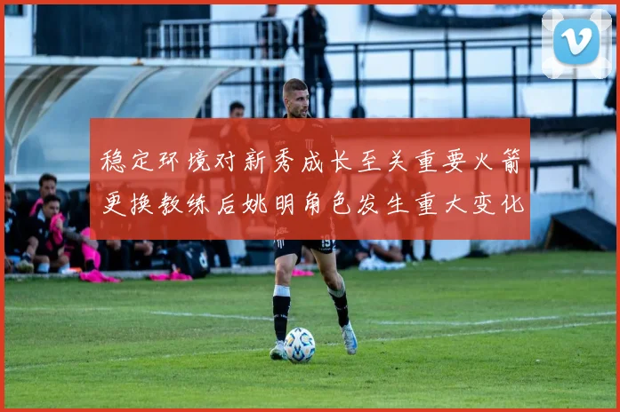 稳定环境对新秀成长至关重要火箭更换教练后姚明角色发生重大变化